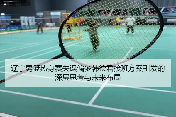 辽宁男篮热身赛失误偏多韩德君接班方案引发的深层思考与未来布局