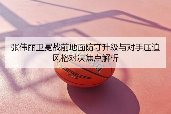 张伟丽卫冕战前地面防守升级与对手压迫风格对决焦点解析