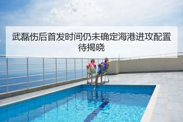 武磊伤后首发时间仍未确定海港进攻配置待揭晓