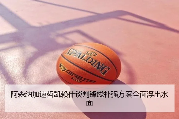 阿森纳加速哲凯赖什谈判锋线补强方案全面浮出水面