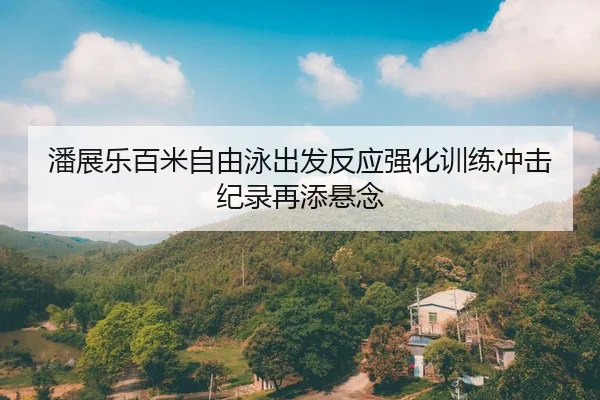 潘展乐百米自由泳出发反应强化训练冲击纪录再添悬念